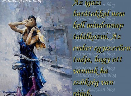 Az igazi barátokkal nem kell mindennap találkozni. Az ember egyszerűen tudja, hogy ott vannak ha szükség van rájuk.