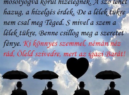 Ne hidd, hogy azok mind szeretnek, Akik mosolyogva körül hízelegnek. A szó lehet hazug, a hízelgés érdek, De a lélek tükre nem csal meg Téged. S mivel a szem a lélek tükre, Benne csillog meg a szeretet fénye. Ki könnyes szemmel, némán néz rád, Öleld szívedre, mert az igazi Barát!