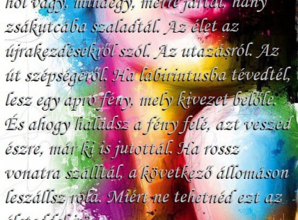 Sosincs késő az újrakezdéshez. Mindegy hol vagy, mindegy, merre jártál, hány zsákutcába szaladtál. Az élet az újrakezdésekről szól. Az utazásról. Az út szépségéről. Ha labirintusba tévedtél, lesz egy apró fény, mely kivezet belőle. És ahogy haladsz a fény felé, azt veszed észre, már ki is jutottál. Ha rossz vonatra szálltál, a következő állomáson leszállsz róla. Miért ne tehetnéd ezt az életeddel is?