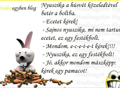 Nyuszika a húsvét közeledtével betér a boltba. - Ecetet kérek! - Sajnos nyuszika, mi nem tartunk ecetet, ez egy festékbolt. - Mondom, e-c-e-t-e-t kérek!!!! - Nyuszika, ez egy festékbolt! - Jó, akkor mondom mászképp: kérek egy pamacot! smile hangulatjel