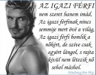 AZ IGAZI FÉRFI nem szeret hanem imád, Az igazi férfinak nincs semmije mert övé a világ, Az igazi férfi bomlik a nőkért, de szíve csak egyért lángol, s rajta kívül nem létezik nő sehol máshol.
