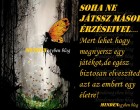 Soha ne játssz mások érzéseivel.... mert lehet hogy megnyersz egy játékot,de egész biztosan elveszíted azt az embert egy életre!