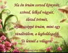 Ha én írnám sorsod könyvét, szíved, lelked vágyát, életed örömét, olyan széppé írnám, mint egy tündérálom, a legboldogabb Te lennél a világon!