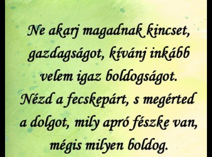Ne akarj magadnak kincset, gazdagságot, kívánj inkább velem igaz boldogságot. Nézd a fecskepárt, s megérted a dolgot, mily apró fészke van, mégis milyen boldog.