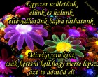 Egyszer születünk,élünk és halunk,eltévedhetünk,bajba juthatunk.Mindig van kiút,csak keresni kell,hogy merre lépsz,azt te döntöd el!