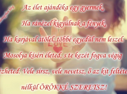 Az élet ajándéka egy gyermek, Ha ránézel kigyúlnak a fények, Ha karjával átölel, többé egyedül nem leszel. Mosolya kíséri életed, s te kezét fogva végig nézheted. Vele sírsz, vele nevetsz, ő az kit feltétel nélkül ÖRÖKKÉ SZERETSZ!