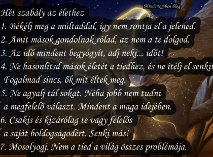 Hét szabály az élethez 1. Békélj meg a múltaddal, így nem rontja el a jelened. 2. Amit mások gondolnak rólad, az nem a te dolgod. 3. Az idő mindent begyógyít, adj neki... időt! 4. Ne hasonlítsd mások életét a tiedhez, és ne ítélj el senkit. Fogalmad sincs, ők mit éltek meg. 5. Ne agyalj túl sokat. Néha jobb nem tudni a megfelelő választ. Mindent a maga idejében. 6. Csakis és kizárólag te vagy felelős a saját boldogságodért. Senki más! 7. Mosolyogj. Nem a tied a világ összes problémája.