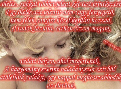 Egy ölelés ....sokkal többet jelent két test érintkezésénél. Egy ölelés azt jelenti: nem vagy fenyegető, nem félek ennyire közel kerülni hozzád, el tudok lazulni, otthon érzem magam, védett helyen, ahol megértenek. A hagyomány szerint valahányszor szívből átölelünk valakit, egy nappal meghosszabbodik az életünk.