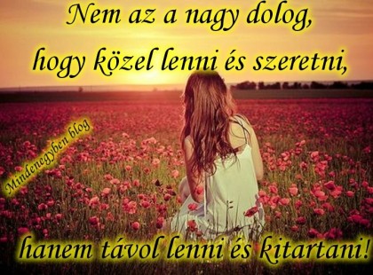 Nem az a nagy dolog, hogy közel lenni és szeretni, hanem távol lenni és kitartani!! ♥