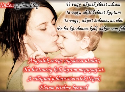 Te vagy, akinek életet adtam Te vagy, akitől életet kaptam Te vagy , akiért érdemes az élet És ha küzdenem kell, akkor sem félek. Angyalok serege vigyázza utadat, Ha biztonság kell, karom megnyugtat. A világnál jobban szeretlek Téged, Életem értelme benned napról-napra újraéled...