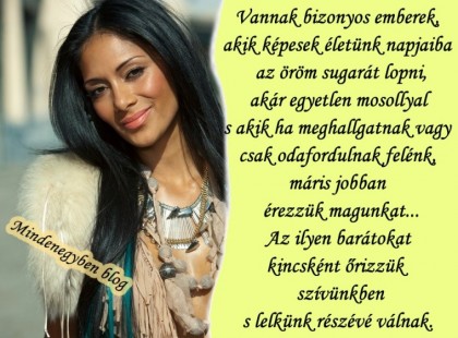 Vannak bizonyos emberek, akik képesek életünk napjaiba az öröm sugarát lopni, akár egyetlen mosollyal s akik ha meghallgatnak vagy csak odafordulnak felénk, máris jobban érezzük magunkat... Az ilyen barátokat kincsként őrizzük szívünkben s lelkünk részévé válnak.