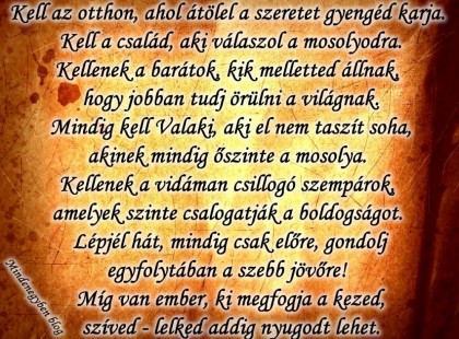 Kell az otthon, ahol átölel a szeretet gyengéd karja. Kell a család, aki válaszol a mosolyodra. Kellenek a barátok, kik melletted állnak, hogy jobban tudj örülni a világnak. Mindig kell Valaki, aki el nem taszít soha, akinek mindig őszinte a mosolya. Kellenek a vidáman csillogó szempárok, amelyek szinte csalogatják a boldogságot. Lépjél hát, mindig csak előre, gondolj egyfolytában a szebb jövőre! Míg van ember, ki megfogja a kezed, szíved - lelked addig nyugodt lehet.