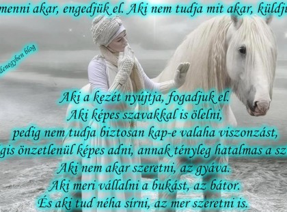 Aki menni akar, engedjük el. Aki nem tudja mit akar, küldjük el. Aki a kezét nyújtja, fogadjuk el. Aki képes szavakkal is ölelni, pedig nem tudja biztosan kap-e valaha viszonzást, mégis önzetlenül képes adni, annak tényleg hatalmas a szíve. Aki nem akar szeretni, az gyáva. Aki meri vállalni a bukást, az bátor. És aki tud néha sírni, az mer szeretni is.