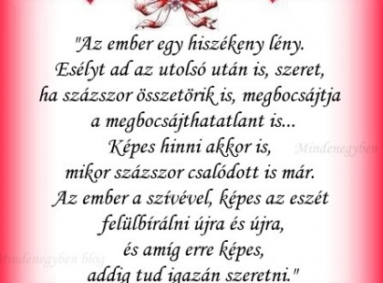 Az ember egy hiszékeny lény. Esélyt ad az utolsó után is, szeret, ha százszor összetörik is, megbocsájtja a megbocsájthatatlant is... Képes hinni akkor is, mikor százszor csalódott is már. Az ember a szívével, képes az eszét felülbírálni újra és újra, és amíg erre képes, addig tud igazán szeretni.