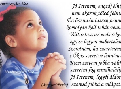 Jó Istenem, engedj élni, nem akarok tőled félni! Én őszintén hiszek benned, komolyan kell tehát venned! Változtass az embereken, egy se legyen embertelen! Szeretném, ha szeretnének, s Ők is szeretve lennének. Kicsi szívem jobbá válik, szeretni fog mindhalálig, Jó Istenem, legyél áldott, szeresd jobbá a világot! (Aranyosi Ervin)