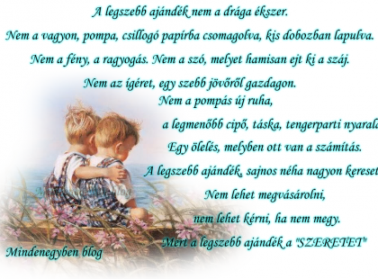 A legszebb ajándék nem a drága ékszer. Nem a vagyon, pompa, csillogó papírba csomagolva, kis dobozban lapulva. Nem a fény, a ragyogás. Nem a szó, melyet hamisan ejt ki a száj. Nem az ígéret, egy szebb jövőről gazdagon. Nem a pompás új ruha, a legmenőbb cipő, táska, tengerparti nyaralás. Egy ölelés, melyben ott van a számítás. A legszebb ajándék, sajnos néha nagyon keresett. Nem lehet megvásárolni, nem lehet kérni, ha nem megy. Mert a legszebb ajándék a \"SZERETET\"