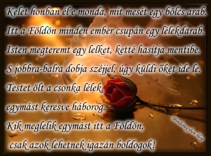 Kelet honban él e monda, mit mesét egy bölcs arab. Itt a Földön minden ember csupán egy lélekdarab. Isten megteremt egy lelket, ketté hasítja mentibe. S jobbra-balra dobja széjjel, úgy küldi őket ide le. Testet ölt a csonka lélek,egymást keresve háborog. Kik meglelik egymást itt a Földön, csak azok lehetnek igazán boldogok!