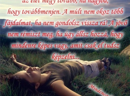 TANULD MEG: az élet megy tovább, ha hagyod, hogy továbbmenjen. A múlt nem okoz több fájdalmat, ha nem gondolsz vissza rá! A jövő nem rémiszt meg, ha úgy állsz hozzá, hogy mindenre képes vagy, amit csak el tudsz képzelni...