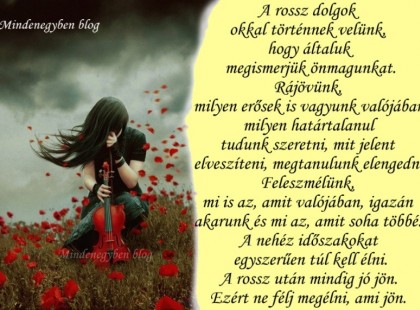 A rossz dolgok okkal történnek velünk, hogy általuk megismerjük önmagunkat. Rájövünk, milyen erősek is vagyunk valójában, milyen határtalanul tudunk szeretni, mit jelent elveszíteni, megtanulunk elengedni. Feleszmélünk, mi is az, amit valójában, igazán akarunk és mi az, amit soha többé. A nehéz időszakokat egyszerűen túl kell élni. A rossz után mindig jó jön. Ezért ne félj megélni, ami jön.