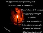 Másképp lenne minden, hogyha velünk lennél, Ha hozzánk szólnál, ha ránk nevetnél. Elvitted a fényt a derűt, a meleget, Csak egy fénysugarat hagytál, az emlékedet. Ez a gyertya most Érted égjen, Ki fent laksz már a magas égben. Ki vigyázol ránk odafentről, s lelkünkhöz szól a végtelenből