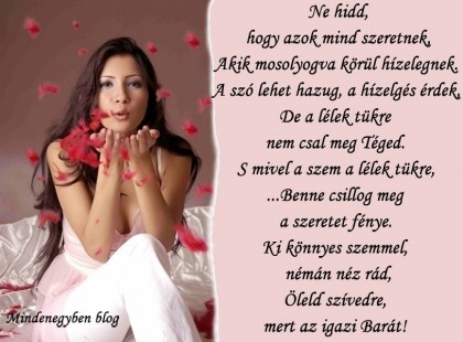 Ne hidd, hogy azok mind szeretnek, Akik mosolyogva körül hízelegnek. A szó lehet hazug, a hízelgés érdek, De a lélek tükre nem csal meg Téged. S mivel a szem a lélek tükre, ...Benne csillog meg a szeretet fénye. Ki könnyes szemmel, némán néz rád, Öleld szívedre, mert az igazi Barát!