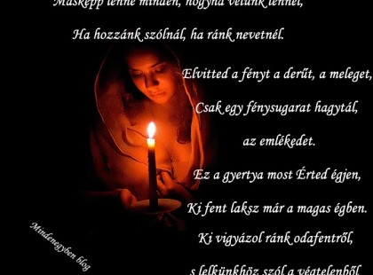 Másképp lenne minden, hogyha velünk lennél, Ha hozzánk szólnál, ha ránk nevetnél. Elvitted a fényt a derűt, a meleget, Csak egy fénysugarat hagytál, az emlékedet. Ez a gyertya most Érted égjen, Ki fent laksz már a magas égben. Ki vigyázol ránk odafentről, s lelkünkhöz szól a végtelenből