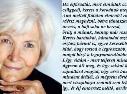 Ha elfáradtál, mert elmúltak az évek, ne csüggedj, keress a korodnak megfelelő szépet. Ami mellett fiatalon elmentél rohanva, most ráérsz megnézni, botra támaszkodva. Nevess, nevess, a bajt soha ne keresd, örülj a mának, holnap már rosszabb is lehet. Keress barátokat, bánatodat oszd meg. Ha osztasz bármit is, egyre kevesebb lesz. Soha ne hidd, hogy sorsod a legrosszabb, mindenki magát hiszi a legnyomorultabbnak. Légy vidám - mert teljesen mindegy - az élet úgysem áll meg, és úgy sokkal könnyebb. Ne sajnáltasd magad, légy arra büszke, sok mindent átéltél, és mégsem törtél össze. És mert visszahozni semmit sem lehet, fogadd el így, és élj emberhez méltó, derűs életet.