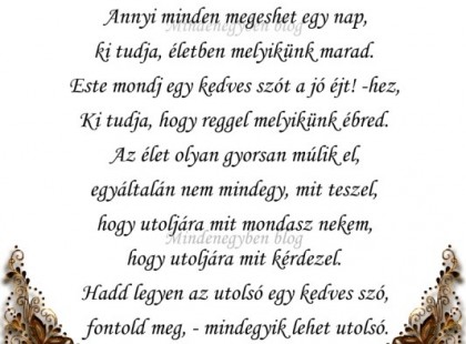 Reggel, mielőtt a kaput beteszed, mondj nekem valami kedveset. Annyi minden megeshet egy nap, ki tudja, életben melyikünk marad. Este mondj egy kedves szót a jó éjt! -hez, Ki tudja, hogy reggel melyikünk ébred. Az élet olyan gyorsan múlik el, egyáltalán nem mindegy, mit teszel, hogy utoljára mit mondasz nekem, hogy utoljára mit kérdezel. Hadd legyen az utolsó egy kedves szó, fontold meg, - mindegyik lehet utolsó.