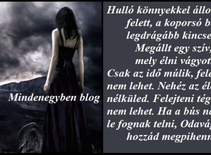 Hulló könnyekkel állok sírod felett, a koporsó bezárta legdrágább kincsemet. Megállt egy szív, mely élni vágyott. Csak az idő múlik, feledni nem lehet. Nehéz az életet élni nélküled. Felejteni téged soha nem lehet. Ha a bús napjaim le fognak telni, Odavágyom hozzád megpihenni.