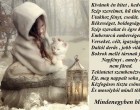 Kívánok én hitet , kedvet, Szép szerelmet, hű türelmet. Utakhoz fényt, csodát, álmot. Békességet, boldogságot. Szép szavakat és égre kéket. Emberarcú emberséget. Verseket, célt, igazságot. Daltól derűs , jobb világot. Bokrok mellé társnak fákat. Napfényt , amely el nem fárad. Tekintetet szembenézve. Éjt, meg nappalt soha félve. Kézfogásos tiszta csöndet. És mosolyból minél többet