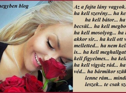 Az a fajta lány vagyok... aki ha kell szerény... ha kell vad... ha kell bátor... ha kell becsül... ha kell megbocsájt... ha kell mosolyog... ha kell akkor sír... ha kell ott van melletted... ha nem kell akkor is... ha kell meghallgat... ha kell figyelmes... ha kell ápol... ha kell vigyáz rád... ha kell véd... ha bármikor szükséged lenne rám... mindig itt leszek... te csak szeress...