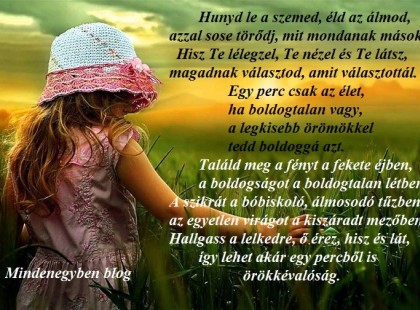 Hunyd le a szemed, éld az álmod, azzal sose törődj, mit mondanak mások. Hisz Te lélegzel, Te nézel és Te látsz, magadnak választod, amit választottál. Egy perc csak az élet, ha boldogtalan vagy, a legkisebb örömökkel tedd boldoggá azt. Találd meg a fényt a fekete éjben, a boldogságot a boldogtalan létben. A szikrát a bóbiskoló, álmosodó tűzben, az egyetlen virágot a kiszáradt mezőben. Hallgass a lelkedre, ő érez, hisz és lát, így lehet akár egy percből is örökkévalóság.