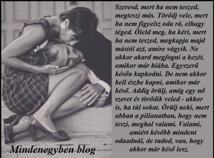 Szeresd, mert ha nem teszed, megteszi más. Törődj vele, mert ha nem figyelsz oda rá, elhagy téged. Öleld meg, ha kéri, mert ha nem teszed, megkapja majd mástól azt, amire vágyik. Ne akkor akard megfogni a kezét, amikor már hiába. Egyszerű későn kapkodni. De nem akkor kell észbe kapni, amikor már késő. Addig örülj, amíg egy nő szeret és törődik veled - akkor is, ha túl sokat. Örülj neki, mert abban a pillanatban, hogy nem teszi, meghal valami. Valami, amiért később mindent odaadnál, de tudod, van, hogy akkor már késő lesz.