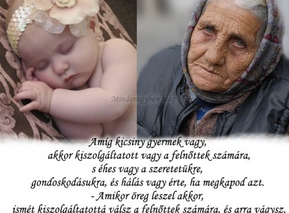 Amíg kicsiny gyermek vagy, akkor kiszolgáltatott vagy a felnőttek számára, s éhes vagy a szeretetükre, gondoskodásukra, és hálás vagy érte, ha megkapod azt. - Amikor öreg leszel akkor, ismét kiszolgáltatottá válsz a felnőttek számára, és arra vágysz, hogy még téged is szeressenek, gondoskodjanak rólad, mert nincs erőd hozzá, s hálás lennél, ha megkaphatnád azt.