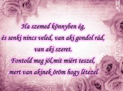 Ha szemed könnyben ég, és senki nincs veled, van aki gondol rád,van aki szeret. Fontold meg jól,mit miért teszel, mert van akinek öröm hogy létezel