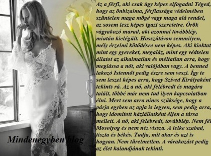 Az a férfi, aki csak úgy képes elfogadni Téged, hogy az önbizalma, férfiassága védelmében szüntelen maga mögé vagy maga alá rendel, az sosem lesz képes igazi szeretetre. Örök vágyakozó marad, aki azonnal továbblép, miután kielégült. Hosszútávon semmilyen, mély érzelmi kötődésre nem képes. Aki kioktat, mint egy gyereket, megaláz, mint egy védtelen állatot az alkalmatlan és méltatlan arra, hogy meglássa a nőt, aki valójában vagy. A benned lakozó Istennőt pedig észre sem veszi. Így te sem leszel képes arra, hogy Szíved Királyaként tekints rá. Az a nő, aki felébredt és magára talált, többé már nem tud ilyen kapcsolatban élni. Mert sem arra nincs szüksége, hogy a párja egyben az apja is legyen, sem pedig arra, hogy idomított háziállatként éljen a társa mellett. A nő, aki felébredt, továbblép. Nem fél. Mosolyog és nem néz vissza. A lelke szabad, tiszta és békés. Tudja, mit akar és azt is hogyan. Nem türelmetlen. A várakozást pedig az élet kalandjának tekinti.