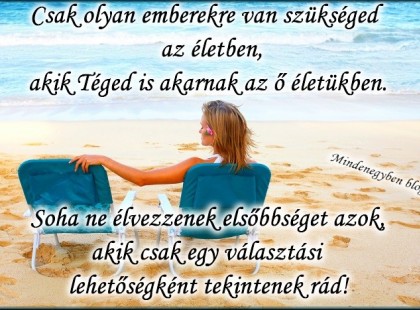 Csak olyan emberekre van szükséged az életben,akik Téged is akarnak az ő életükben.Soha ne élvezzenek elsőbbséget azok,akik csak egy választási lehetőségként tekintenek rád!