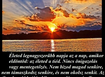 Életed legnagyszerűbb napja az a nap, amikor eldöntöd: az életed a tiéd. Nincs önigazolás vagy mentegetőzés. Nem bízod magad senkire, nem támaszkodsz senkire, és nem okolsz senkit. Az életed: a tiéd. Ajándék, egy csodás utazás. Te vagy a felelős a sikereidért és a kudarcaidért egyaránt. Ezen a napon kezdődik el igazán az életed.