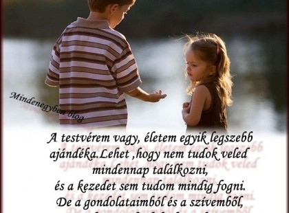 A testvérem vagy, életem egyik legszebb ajándéka.Lehet ,hogy nem tudok veled mindennap találkozni, és a kezedet sem tudom mindig fogni. De a gondolataimból és a szívemből, soha nem foglak elengedni.