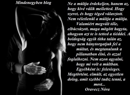 Ne a múltja érdekeljen, hanem az, hogy kivé válik melletted. Hogy szeret, és hogy téged választott. Nem véletlenül a múltja a múltja. Valamiért megvált tőle, elbúcsúzott, maga mögött hagyta, ahogyan azt te is tetted a tiéddel. A boldogság egyik titka talán az, hogy nem hánytorgatjuk fel a múltat, és megtanulunk a pillanatban élni, és azzal foglalkozni. Nem azon agyalni, hogy mi volt a múltban. Egyébként is: felesleges. Megtörtént, elmúlt, az egyetlen dolog, amit szebbé tudsz tenni, a most... Oravecz Nóra