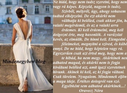 Ne hidd, hogy nem tudsz szeretni, hogy nem vagy rá képes. Képzeld, nagyon is tudsz. Szívből, mélyről, úgy, ahogy sohasem tudtad elképzelni. De ezt akárki nem válthatja ki belőled, csak akkor jön, ha valaki megérdemli, és az a valaki arra érdemes. Ki kell érdemelni, meg kell dolgozni érte, meg hasonlók. A varázslat kevés, az elmúlik. De hinni kell. Elengedni a félelmeket, megnyitni a szíved, és kábé ennyi. De ne hidd, hogy képtelen vagy rá. Egyszerűen csak azt értsd meg, hogy nem a te hibád, ha nem megy. Akárkinek nem adhatod magad, és akárki nem is fogja kiváltani belőled azt, amit igazi szeretetnek hívunk. Akinek ki kell, az ki fogja váltani. Csak türelem. Nyugalom. Mindennek eljön a maga ideje. Értékes dologról van szó. Egyébként sem adhatod akárkinek...!