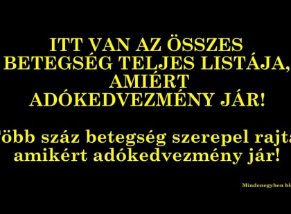 ITT VAN AZ ÖSSZES BETEGSÉG TELJES LISTÁJA, AMIÉRT ADÓKEDVEZMÉNY JÁR! Több száz betegség szerepel rajta, amikért adókedvezmény jár!Olyan betegségek szerepelnek a listán, melyekről biztosan nem tudtad, hogy érte adókedvezményt fogsz kapni!KÉRLEK OSSZÁTOK, HOGY MINÉL TÖBB EMBER ÉRTESÜLHESSEN RÓLA!NE HAGYJUK, HOGY LEHÚZZANAK!AMI JÁR AZ JÁR!