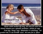 Olyan valaki mellett állj meg, aki nem fél veled lenni. Akinek minden perc ajándék melletted. Akinek jó vagy. Pont úgy, ahogy vagy. Mindenkor és akárhogy. Aki gondol rád, és aki törődik veled. Aki nem fut el, mikor rossz passzban vagy. Akinek a legnagyobb félelme életében, hogy elveszít téged. Aki, ha nem is mondja minden percben, hogy szeret, de érezteti veled minden nap. Akinek a leghétköznapibb pillanat is ünneppé változik melletted. Akinek a szeme mosolyog, ha rád néz. . Aki átölel egy nehéz nap után, és meghallgat, ha fáj valami. Ilyen valaki mellett horgonyozz le. Soha, ne érd be kevesebbel... - Fehér Mária -