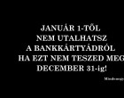 JANUÁR 1-TŐL NEM UTALHATSZ A BANKKÁRTYÁDRÓL HA EZT NEM TESZED MEG DECEMBER 31-! Újabb határidő, mely a banki ügyfele 1/3 -át érinti! Ha te is ebbe a csoportba tartozol, ezt mindenképpen tedd meg: Oszd meg kérlek, mert nagyon fontos, hogy minél több ember értesüljön róla! Köszönjük!