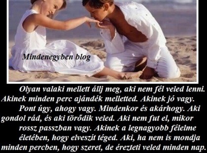 Olyan valaki mellett állj meg, aki nem fél veled lenni. Akinek minden perc ajándék melletted. Akinek jó vagy. Pont úgy, ahogy vagy. Mindenkor és akárhogy. Aki gondol rád, és aki törődik veled. Aki nem fut el, mikor rossz passzban vagy. Akinek a legnagyobb félelme életében, hogy elveszít téged. Aki, ha nem is mondja minden percben, hogy szeret, de érezteti veled minden nap. Akinek a leghétköznapibb pillanat is ünneppé változik melletted. Akinek a szeme mosolyog, ha rád néz. . Aki átölel egy nehéz nap után, és meghallgat, ha fáj valami. Ilyen valaki mellett horgonyozz le. Soha, ne érd be kevesebbel... - Fehér Mária -