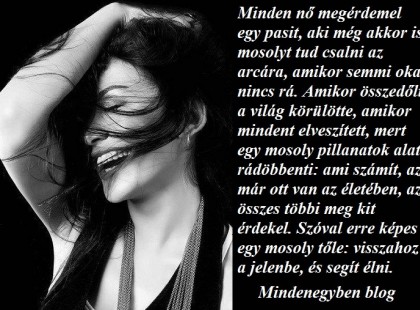 Minden nő megérdemel egy pasit, aki még akkor is mosolyt tud csalni az arcára, amikor semmi oka nincs rá. Amikor összedőlt a világ körülötte, amikor mindent elveszített, mert egy mosoly pillanatok alatt rádöbbenti: ami számít, az már ott van az életében, az összes többi meg kit érdekel. Szóval erre képes egy mosoly tőle: visszahoz a jelenbe, és segít élni.