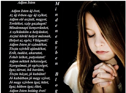 Adjon Isten Adjon Isten új évet, Az új évben egy új széket, Adjon elé asztalt, nagyot, Terítéket, szép gazdagot! Mindennapi kenyerünket, A székünkön a helyünket, Asztal körül helyet másnak, Helyet az egész Világnak! Adjon Isten jó szándékot, Tiszta szívből ajándékot, Erőt, tudást, akaratot, Fehér lelket, patyolatot! Adjon néktek békességet, Szorgalmat, jó egészséget, Igaz társat, hű barátot, Tiszta házat, jó kabátot! Jó kabátban jó nagy szívet, Jó nagy szívben igaz hitet, Igaz hitben igaz éltet, Adjon Isten boldog évet! Törőcsik Julianna