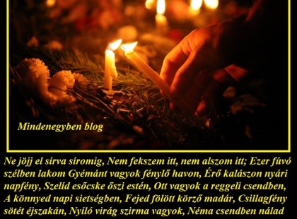 (Mary E. Frye): Ne jöjj el sírva síromig, Nem fekszem itt, nem alszom itt; Ezer fúvó szélben lakom Gyémánt vagyok fénylő havon, Érő kalászon nyári napfény, Szelíd esőcske őszi estén, Ott vagyok a reggeli csendben, A könnyed napi sietségben, Fejed fölött körző madár, Csillagfény sötét éjszakán, Nyíló virág szirma vagyok, Néma csendben nálad lakok A daloló madár vagyok, S minden neked kedves dolog… Síromnál sírva meg ne állj; Nem vagyok ott, nincs is halál.