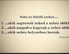 Soha ne feledd azokat..... 1. ...akik segítettek neked a nehéz időkben, 2. ...akik magadra hagytak a nehéz időkben 3. ...akik nehéz helyzetben hoztak.