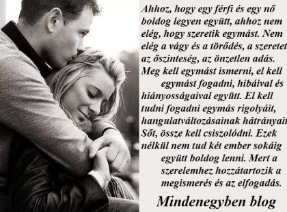 Ahhoz, hogy egy férfi és egy nő boldog legyen együtt, ahhoz nem elég, hogy szeretik egymást. Nem elég a vágy és a törődés, a szeretet, az őszinteség, az önzetlen adás. Meg kell egymást ismerni, el kell egymást fogadni, hibáival és hiányosságaival együtt. El kell tudni fogadni egymás rigolyáit, hangulatváltozásainak hátrányait. Sőt, össze kell csiszolódni. Ezek nélkül nem tud két ember sokáig együtt boldog lenni. Mert a szerelemhez hozzátartozik a megismerés és az elfogadás.
